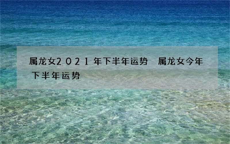 属龙女2021年下半年运势 属龙女今年下半年运势